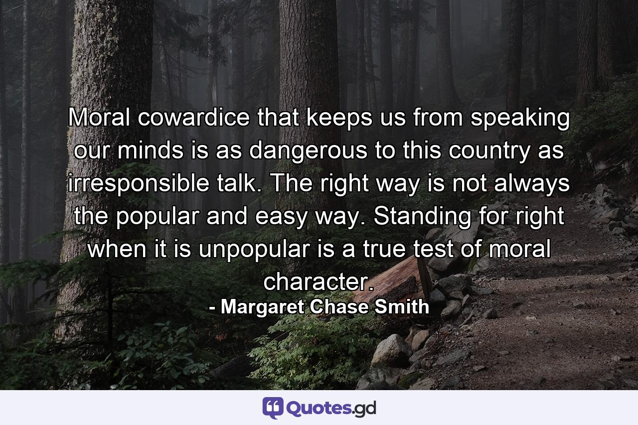 Moral cowardice that keeps us from speaking our minds is as dangerous to this country as irresponsible talk. The right way is not always the popular and easy way. Standing for right when it is unpopular is a true test of moral character. - Quote by Margaret Chase Smith