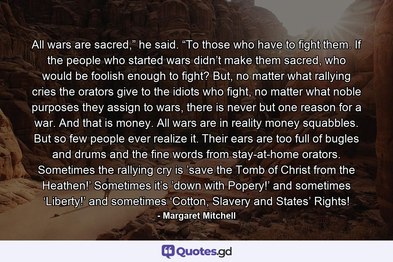 All wars are sacred,” he said. “To those who have to fight them. If the people who started wars didn’t make them sacred, who would be foolish enough to fight? But, no matter what rallying cries the orators give to the idiots who fight, no matter what noble purposes they assign to wars, there is never but one reason for a war. And that is money. All wars are in reality money squabbles. But so few people ever realize it. Their ears are too full of bugles and drums and the fine words from stay-at-home orators. Sometimes the rallying cry is ’save the Tomb of Christ from the Heathen!’ Sometimes it’s ’down with Popery!’ and sometimes ‘Liberty!’ and sometimes ‘Cotton, Slavery and States’ Rights! - Quote by Margaret Mitchell