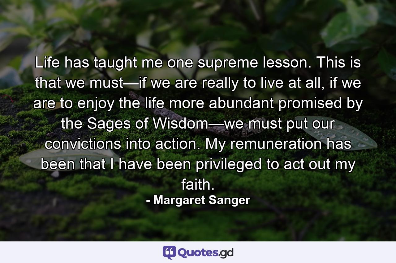 Life has taught me one supreme lesson. This is that we must—if we are really to live at all, if we are to enjoy the life more abundant promised by the Sages of Wisdom—we must put our convictions into action. My remuneration has been that I have been privileged to act out my faith. - Quote by Margaret Sanger