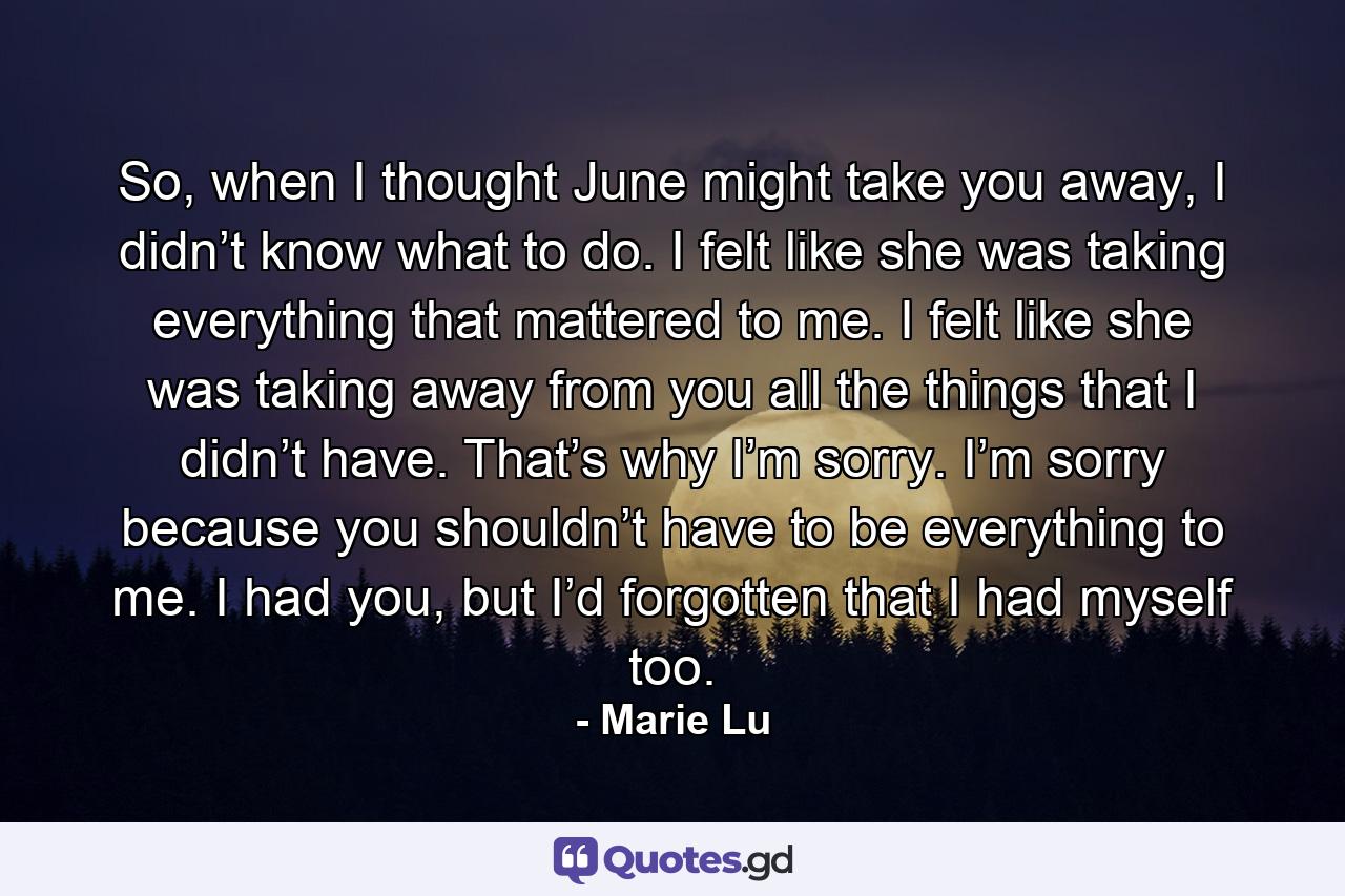 So, when I thought June might take you away, I didn’t know what to do. I felt like she was taking everything that mattered to me. I felt like she was taking away from you all the things that I didn’t have. That’s why I’m sorry. I’m sorry because you shouldn’t have to be everything to me. I had you, but I’d forgotten that I had myself too. - Quote by Marie Lu