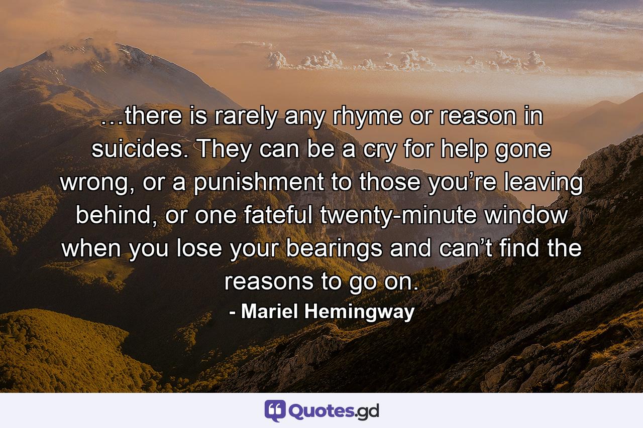 …there is rarely any rhyme or reason in suicides. They can be a cry for help gone wrong, or a punishment to those you’re leaving behind, or one fateful twenty-minute window when you lose your bearings and can’t find the reasons to go on. - Quote by Mariel Hemingway