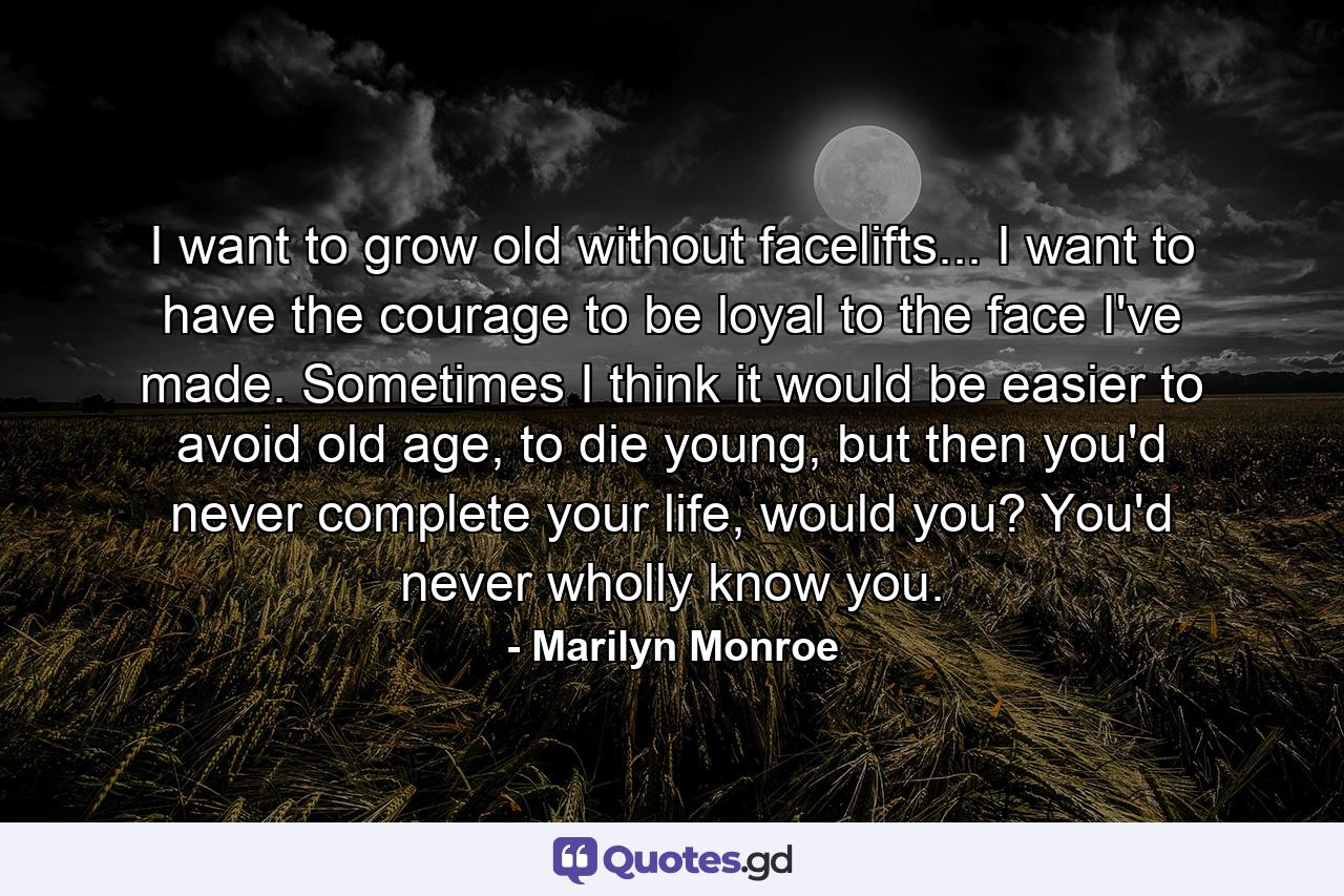 I want to grow old without facelifts... I want to have the courage to be loyal to the face I've made. Sometimes I think it would be easier to avoid old age, to die young, but then you'd never complete your life, would you? You'd never wholly know you. - Quote by Marilyn Monroe