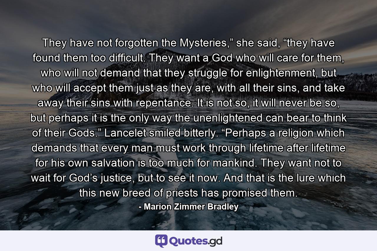 They have not forgotten the Mysteries,” she said, “they have found them too difficult. They want a God who will care for them, who will not demand that they struggle for enlightenment, but who will accept them just as they are, with all their sins, and take away their sins with repentance. It is not so, it will never be so, but perhaps it is the only way the unenlightened can bear to think of their Gods.” Lancelet smiled bitterly. “Perhaps a religion which demands that every man must work through lifetime after lifetime for his own salvation is too much for mankind. They want not to wait for God’s justice, but to see it now. And that is the lure which this new breed of priests has promised them. - Quote by Marion Zimmer Bradley