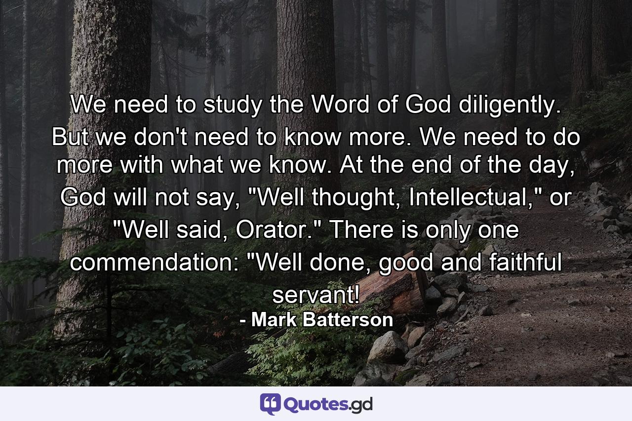 We need to study the Word of God diligently. But we don't need to know more. We need to do more with what we know. At the end of the day, God will not say, 