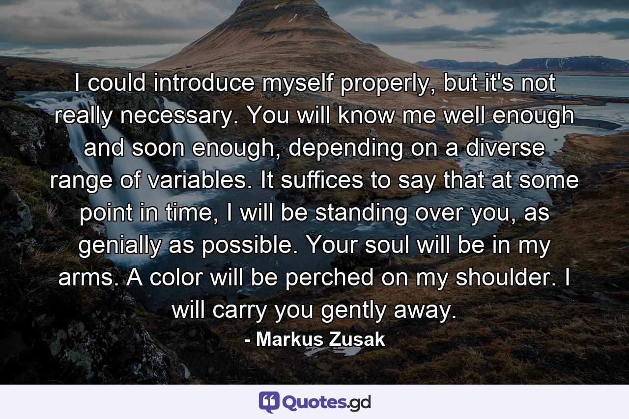 I could introduce myself properly, but it's not really necessary. You will know me well enough and soon enough, depending on a diverse range of variables. It suffices to say that at some point in time, I will be standing over you, as genially as possible. Your soul will be in my arms. A color will be perched on my shoulder. I will carry you gently away. - Quote by Markus Zusak