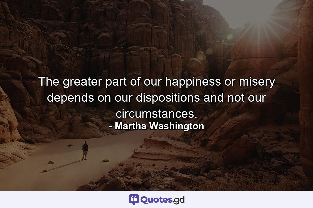 The greater part of our happiness or misery depends on our dispositions  and not our circumstances. - Quote by Martha Washington