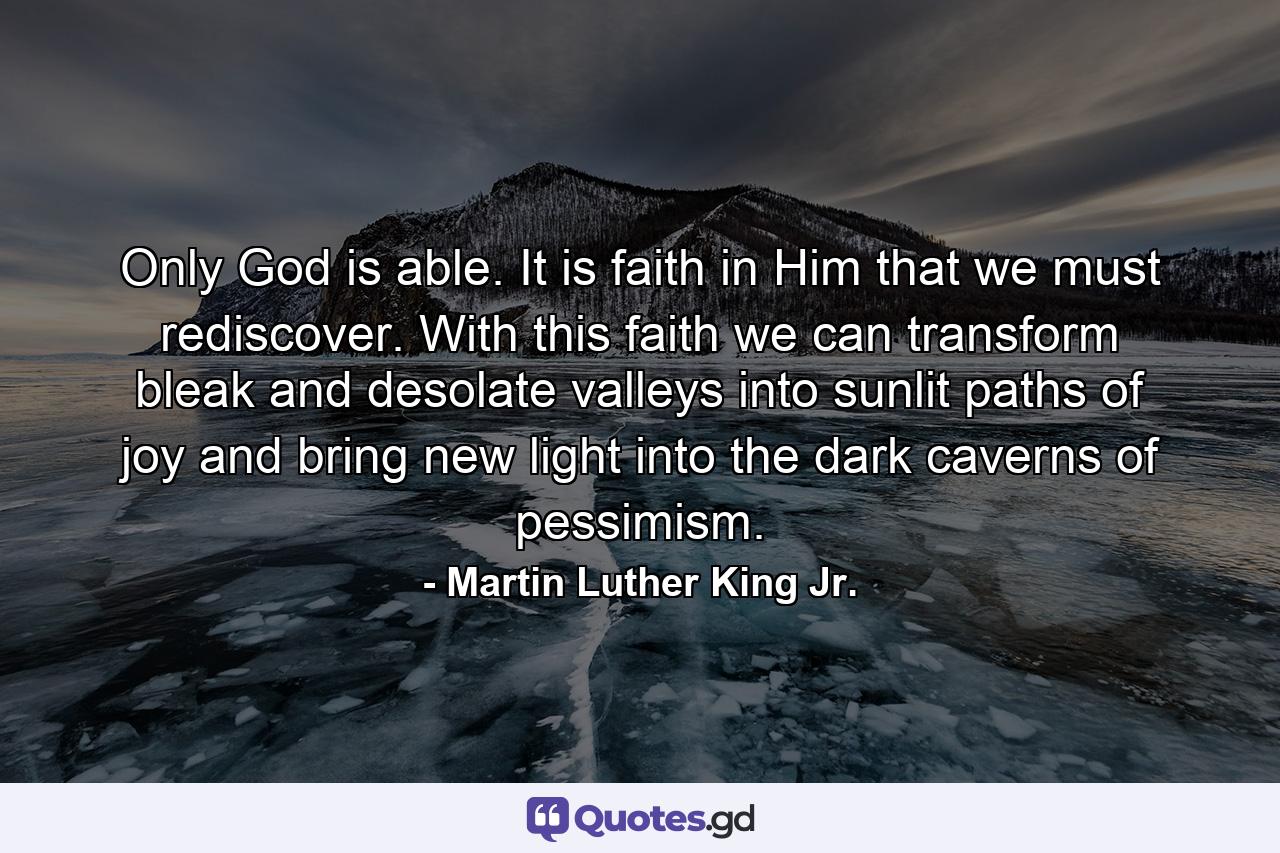 Only God is able. It is faith in Him that we must rediscover. With this faith we can transform bleak and desolate valleys into sunlit paths of joy and bring new light into the dark caverns of pessimism. - Quote by Martin Luther King Jr.