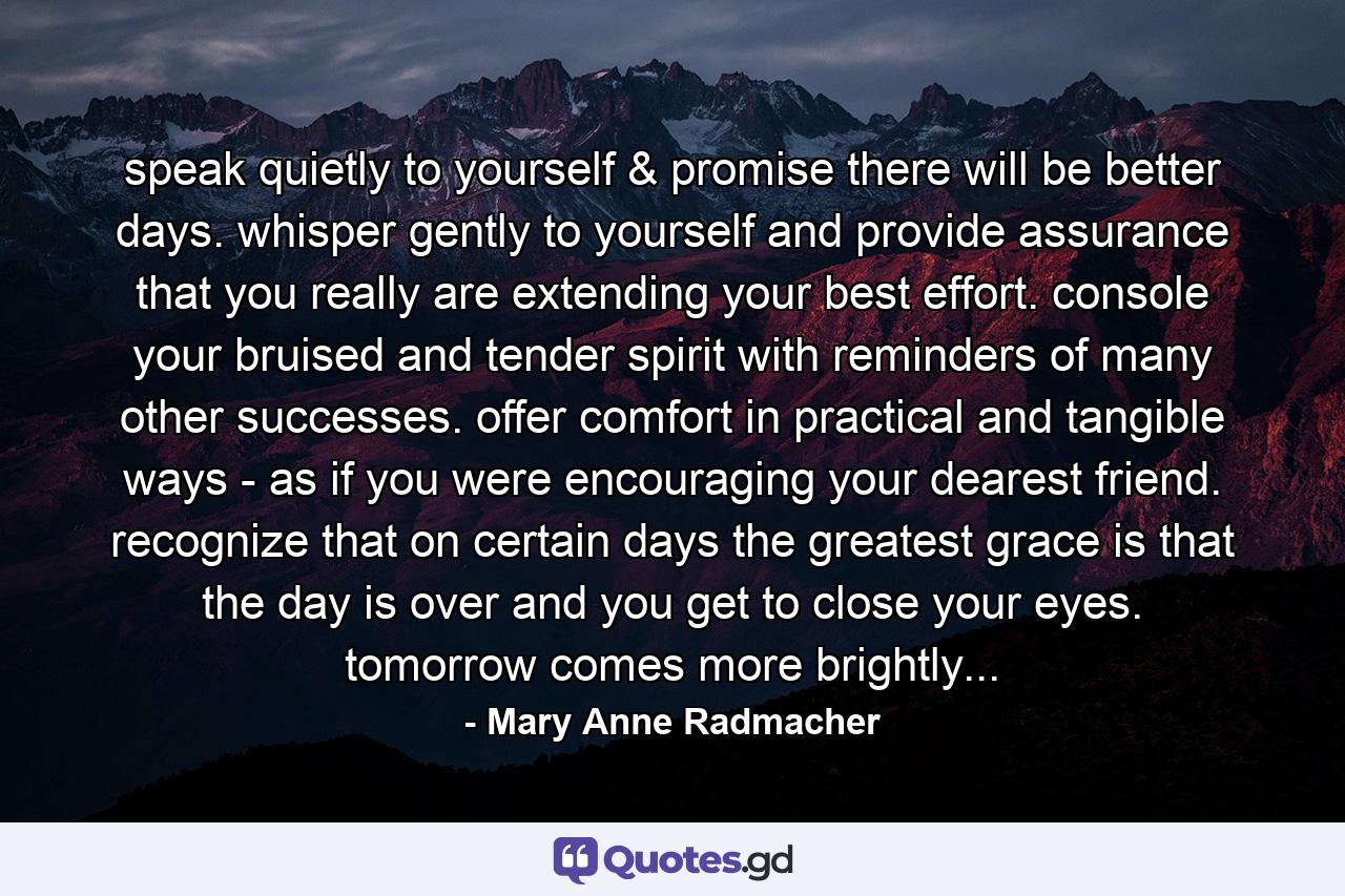 speak quietly to yourself & promise there will be better days. whisper gently to yourself and provide assurance that you really are extending your best effort. console your bruised and tender spirit with reminders of many other successes. offer comfort in practical and tangible ways - as if you were encouraging your dearest friend. recognize that on certain days the greatest grace is that the day is over and you get to close your eyes. tomorrow comes more brightly... - Quote by Mary Anne Radmacher