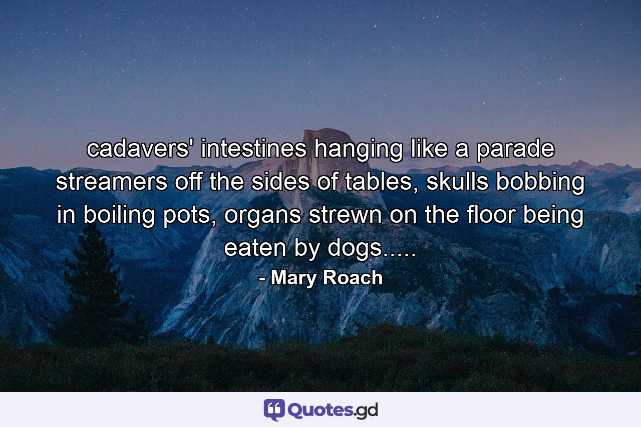 cadavers' intestines hanging like a parade streamers off the sides of tables, skulls bobbing in boiling pots, organs strewn on the floor being eaten by dogs..... - Quote by Mary Roach