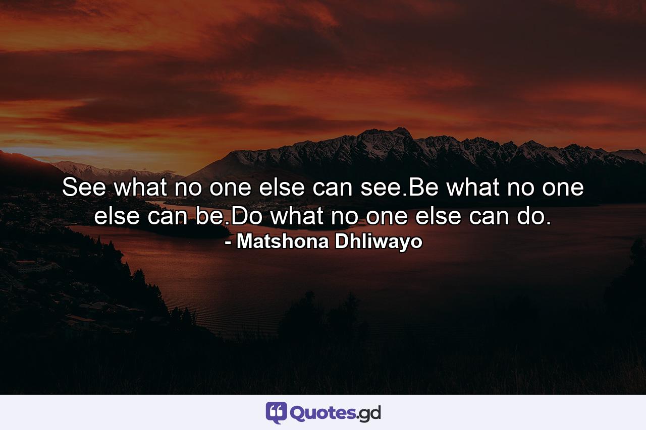 See what no one else can see.Be what no one else can be.Do what no one else can do. - Quote by Matshona Dhliwayo