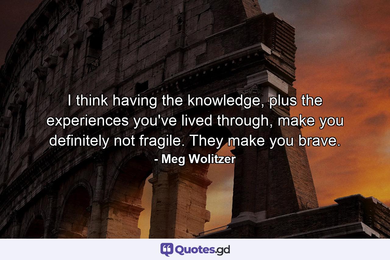 I think having the knowledge, plus the experiences you've lived through, make you definitely not fragile. They make you brave. - Quote by Meg Wolitzer