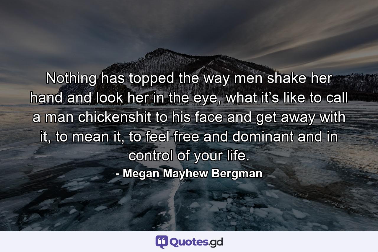 Nothing has topped the way men shake her hand and look her in the eye, what it’s like to call a man chickenshit to his face and get away with it, to mean it, to feel free and dominant and in control of your life. - Quote by Megan Mayhew Bergman