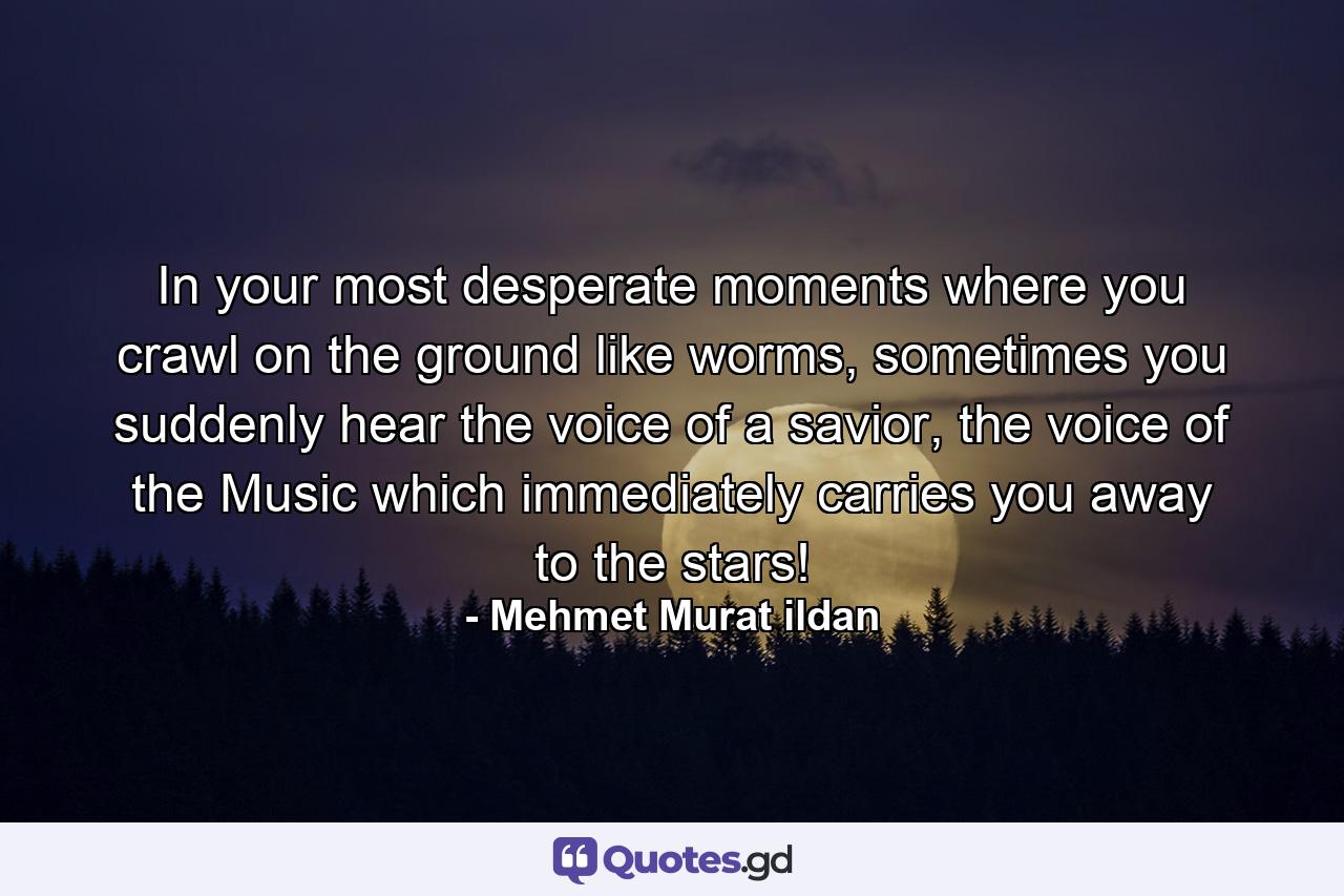 In your most desperate moments where you crawl on the ground like worms, sometimes you suddenly hear the voice of a savior, the voice of the Music which immediately carries you away to the stars! - Quote by Mehmet Murat ildan