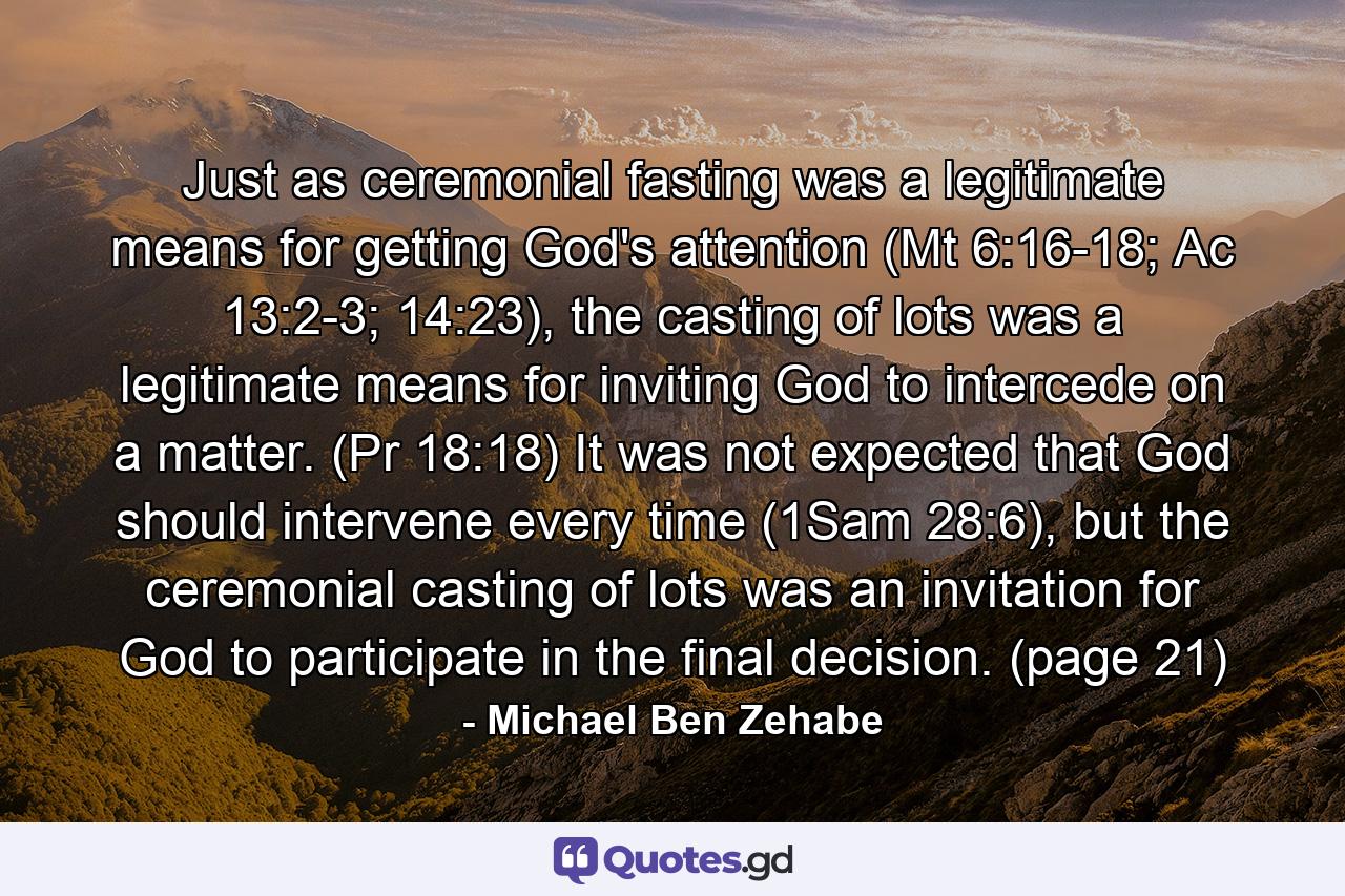 Just as ceremonial fasting was a legitimate means for getting God's attention (Mt 6:16-18; Ac 13:2-3; 14:23), the casting of lots was a legitimate means for inviting God to intercede on a matter. (Pr 18:18) It was not expected that God should intervene every time (1Sam 28:6), but the ceremonial casting of lots was an invitation for God to participate in the final decision. (page 21) - Quote by Michael Ben Zehabe