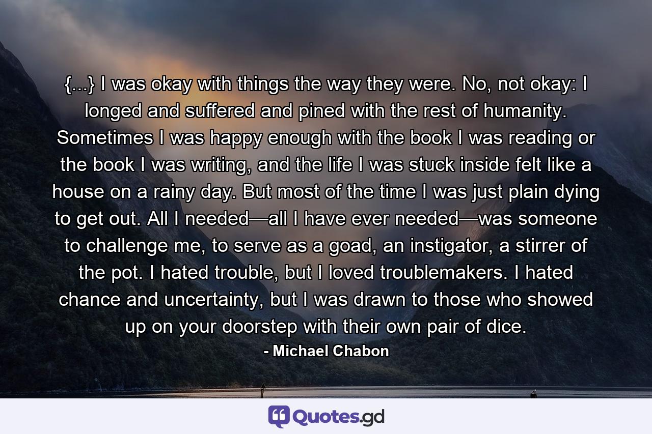 {...} I was okay with things the way they were. No, not okay: I longed and suffered and pined with the rest of humanity. Sometimes I was happy enough with the book I was reading or the book I was writing, and the life I was stuck inside felt like a house on a rainy day. But most of the time I was just plain dying to get out. All I needed—all I have ever needed—was someone to challenge me, to serve as a goad, an instigator, a stirrer of the pot. I hated trouble, but I loved troublemakers. I hated chance and uncertainty, but I was drawn to those who showed up on your doorstep with their own pair of dice. - Quote by Michael Chabon