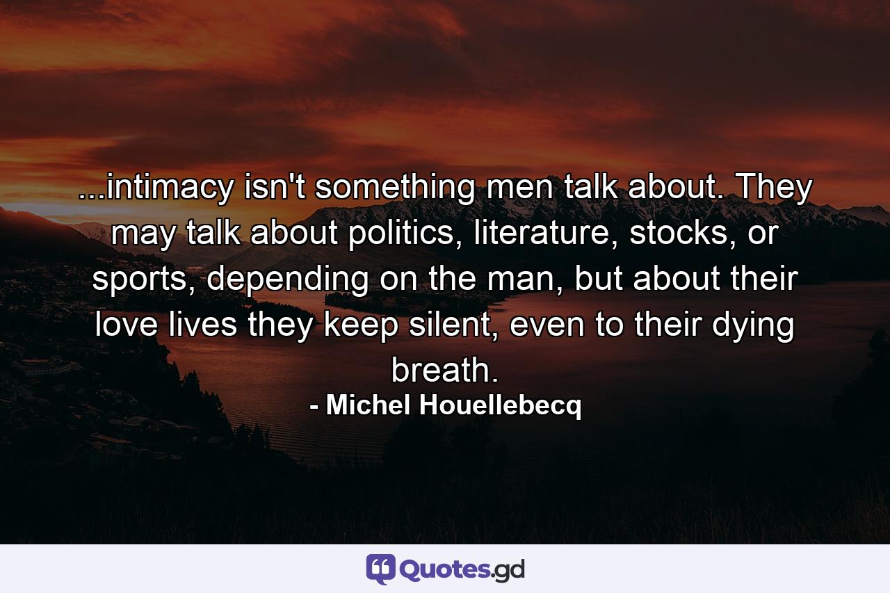 ...intimacy isn't something men talk about. They may talk about politics, literature, stocks, or sports, depending on the man, but about their love lives they keep silent, even to their dying breath. - Quote by Michel Houellebecq