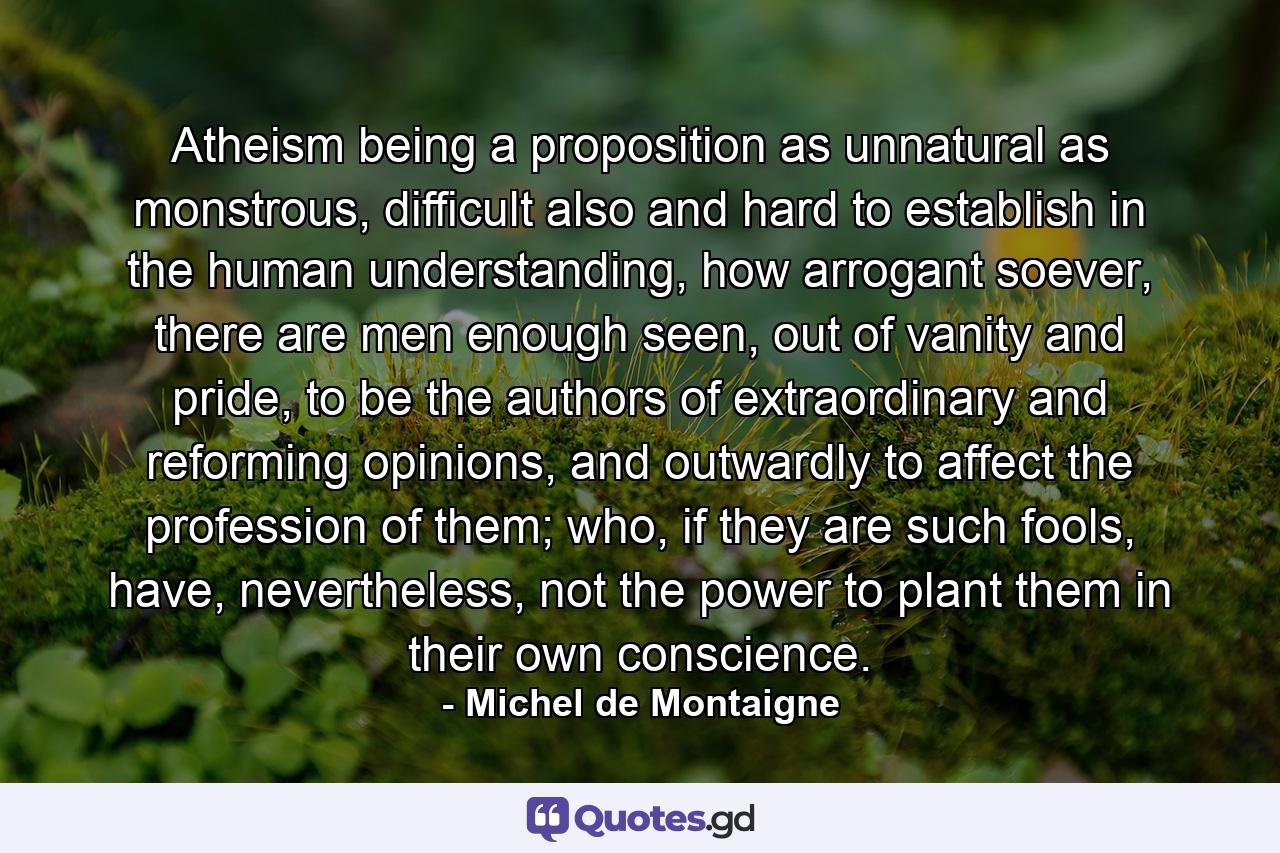 Atheism being a proposition as unnatural as monstrous, difficult also and hard to establish in the human understanding, how arrogant soever, there are men enough seen, out of vanity and pride, to be the authors of extraordinary and reforming opinions, and outwardly to affect the profession of them; who, if they are such fools, have, nevertheless, not the power to plant them in their own conscience. - Quote by Michel de Montaigne