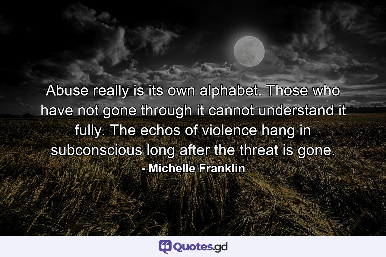 Abuse really is its own alphabet. Those who have not gone through it cannot understand it fully. The echos of violence hang in subconscious long after the threat is gone. - Quote by Michelle Franklin