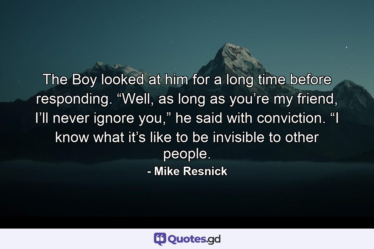 The Boy looked at him for a long time before responding. “Well, as long as you’re my friend, I’ll never ignore you,” he said with conviction. “I know what it’s like to be invisible to other people. - Quote by Mike Resnick