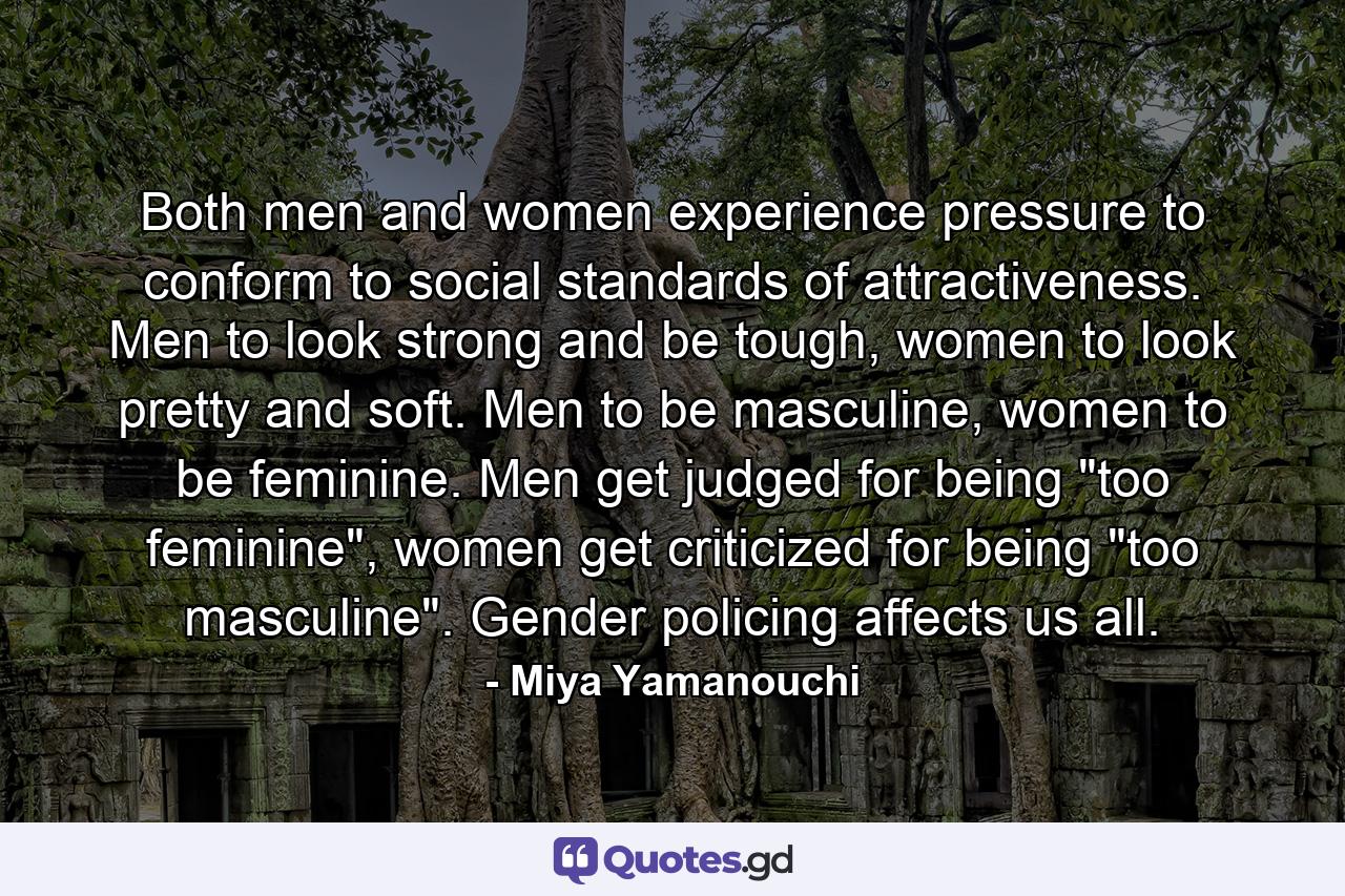 Both men and women experience pressure to conform to social standards of attractiveness. Men to look strong and be tough, women to look pretty and soft. Men to be masculine, women to be feminine. Men get judged for being 