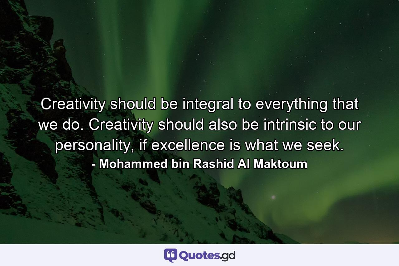 Creativity should be integral to everything that we do. Creativity should also be intrinsic to our personality, if excellence is what we seek. - Quote by Mohammed bin Rashid Al Maktoum