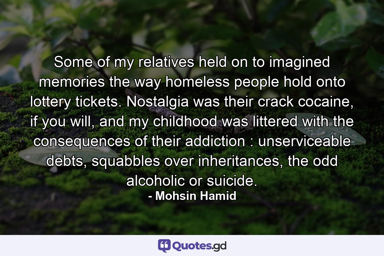 Some of my relatives held on to imagined memories the way homeless people hold onto lottery tickets. Nostalgia was their crack cocaine, if you will, and my childhood was littered with the consequences of their addiction : unserviceable debts, squabbles over inheritances, the odd alcoholic or suicide. - Quote by Mohsin Hamid