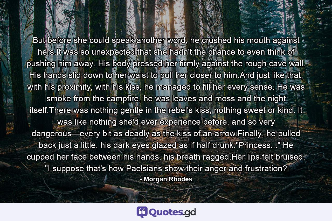 But before she could speak another word, he crushed his mouth against hers.It was so unexpected that she hadn't the chance to even think of pushing him away. His body pressed her firmly against the rough cave wall. His hands slid down to her waist to pull her closer to him.And just like that, with his proximity, with his kiss, he managed to fill her every sense. He was smoke from the campfire, he was leaves and moss and the night itself.There was nothing gentle in the rebel's kiss, nothing sweet or kind. It was like nothing she'd ever experience before, and so very dangerous—every bit as deadly as the kiss of an arrow.Finally, he pulled back just a little, his dark eyes glazed as if half drunk.