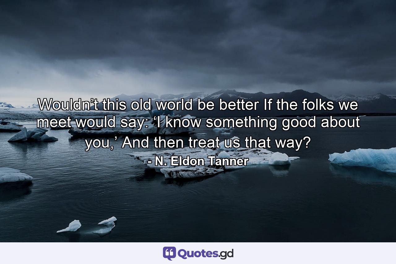 Wouldn’t this old world be better If the folks we meet would say: ‘I know something good about you,’ And then treat us that way? - Quote by N. Eldon Tanner