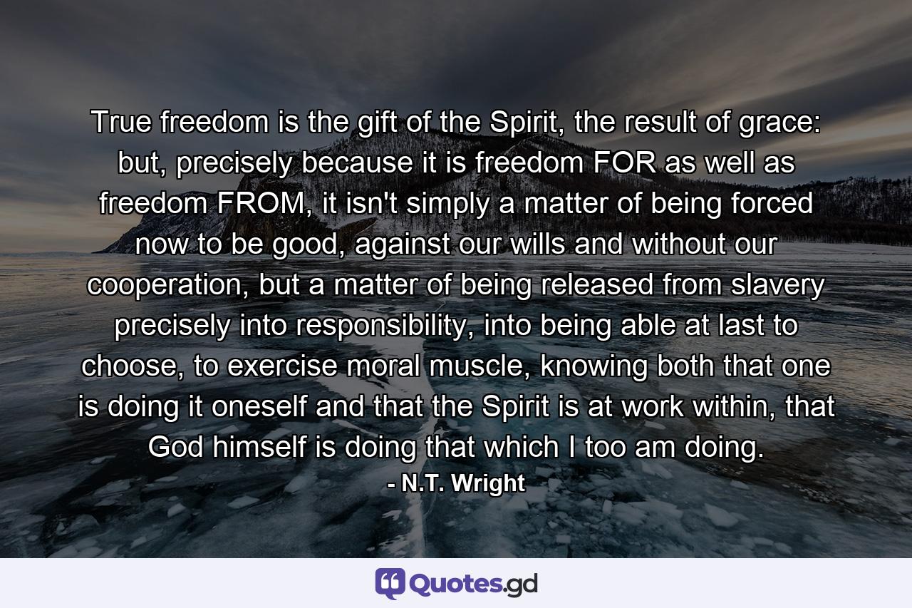 True freedom is the gift of the Spirit, the result of grace: but, precisely because it is freedom FOR as well as freedom FROM, it isn't simply a matter of being forced now to be good, against our wills and without our cooperation, but a matter of being released from slavery precisely into responsibility, into being able at last to choose, to exercise moral muscle, knowing both that one is doing it oneself and that the Spirit is at work within, that God himself is doing that which I too am doing. - Quote by N.T. Wright