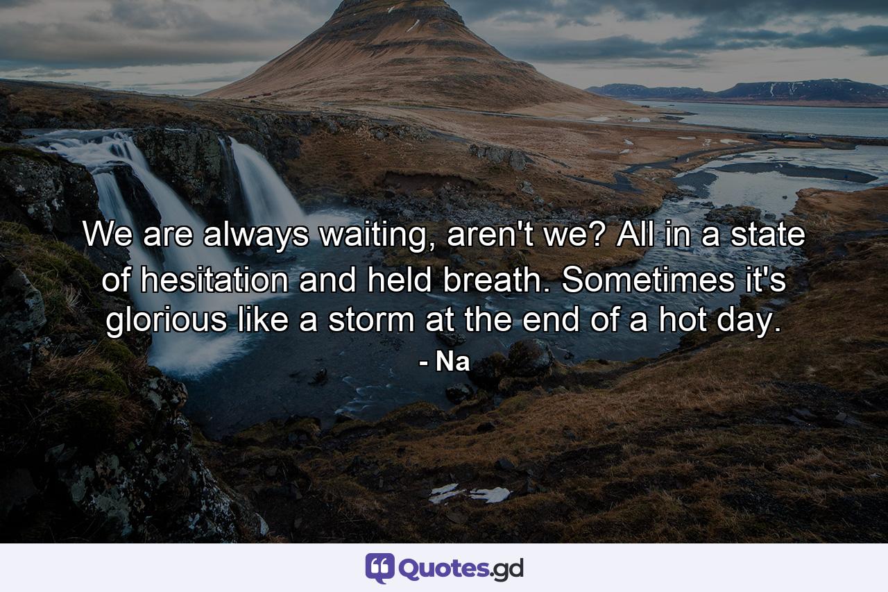 We are always waiting, aren't we? All in a state of hesitation and held breath. Sometimes it's glorious like a storm at the end of a hot day. - Quote by Na