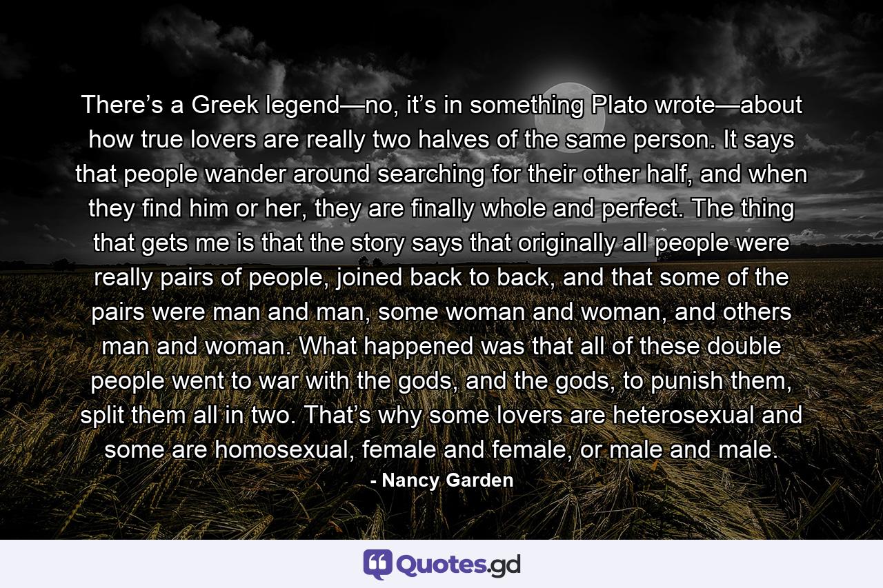 There’s a Greek legend—no, it’s in something Plato wrote—about how true lovers are really two halves of the same person. It says that people wander around searching for their other half, and when they find him or her, they are finally whole and perfect. The thing that gets me is that the story says that originally all people were really pairs of people, joined back to back, and that some of the pairs were man and man, some woman and woman, and others man and woman. What happened was that all of these double people went to war with the gods, and the gods, to punish them, split them all in two. That’s why some lovers are heterosexual and some are homosexual, female and female, or male and male. - Quote by Nancy Garden