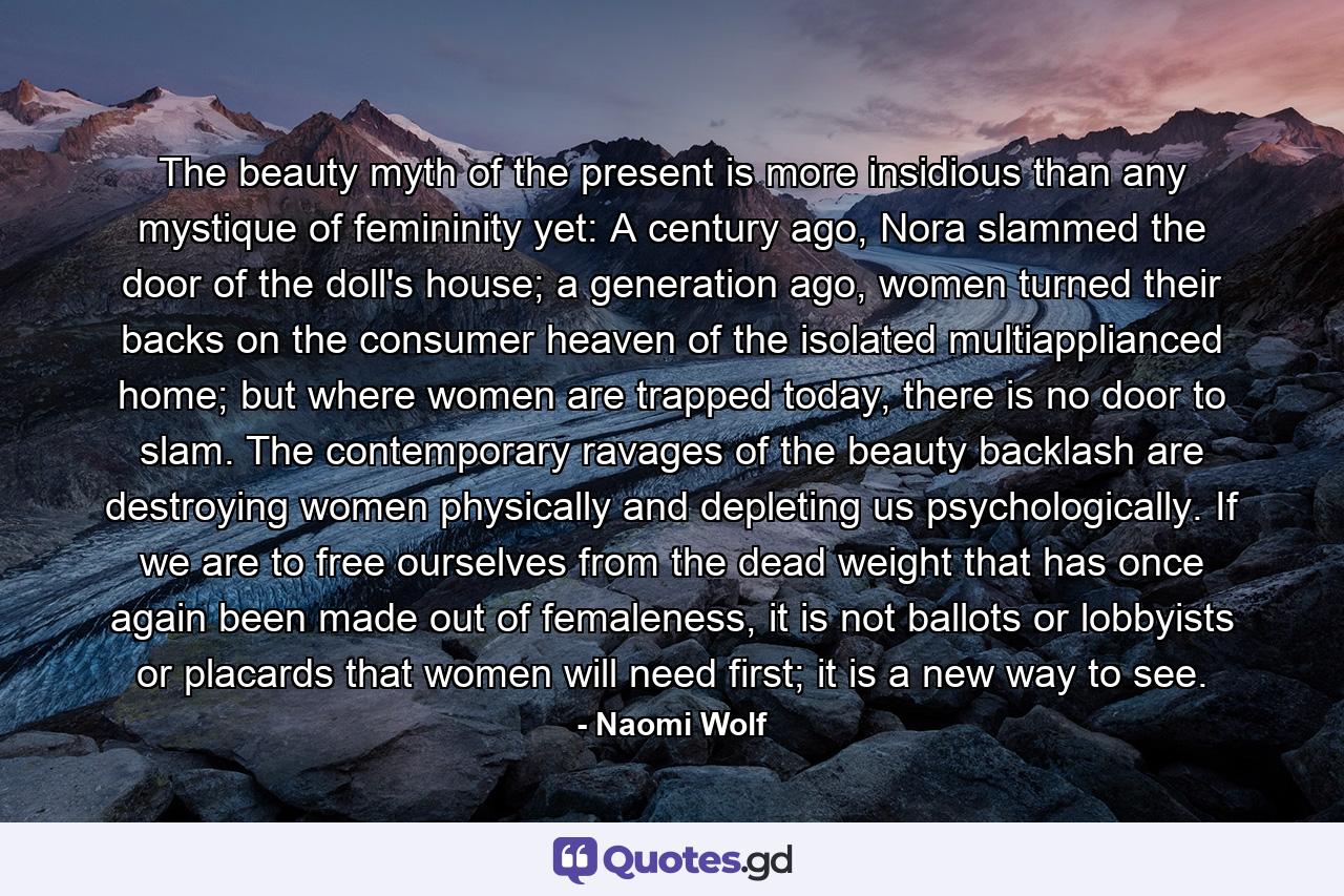 The beauty myth of the present is more insidious than any mystique of femininity yet: A century ago, Nora slammed the door of the doll's house; a generation ago, women turned their backs on the consumer heaven of the isolated multiapplianced home; but where women are trapped today, there is no door to slam. The contemporary ravages of the beauty backlash are destroying women physically and depleting us psychologically. If we are to free ourselves from the dead weight that has once again been made out of femaleness, it is not ballots or lobbyists or placards that women will need first; it is a new way to see. - Quote by Naomi Wolf