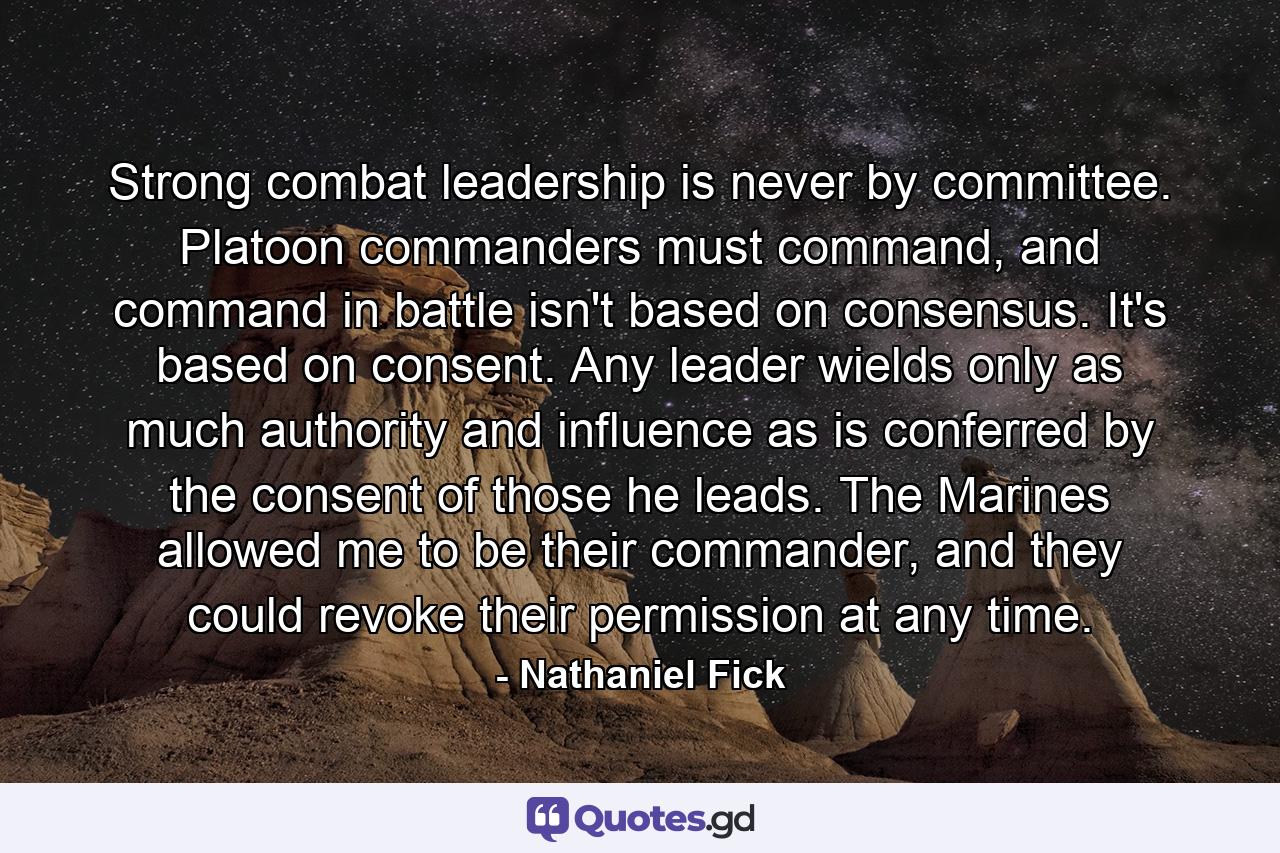 Strong combat leadership is never by committee. Platoon commanders must command, and command in battle isn't based on consensus. It's based on consent. Any leader wields only as much authority and influence as is conferred by the consent of those he leads. The Marines allowed me to be their commander, and they could revoke their permission at any time. - Quote by Nathaniel Fick