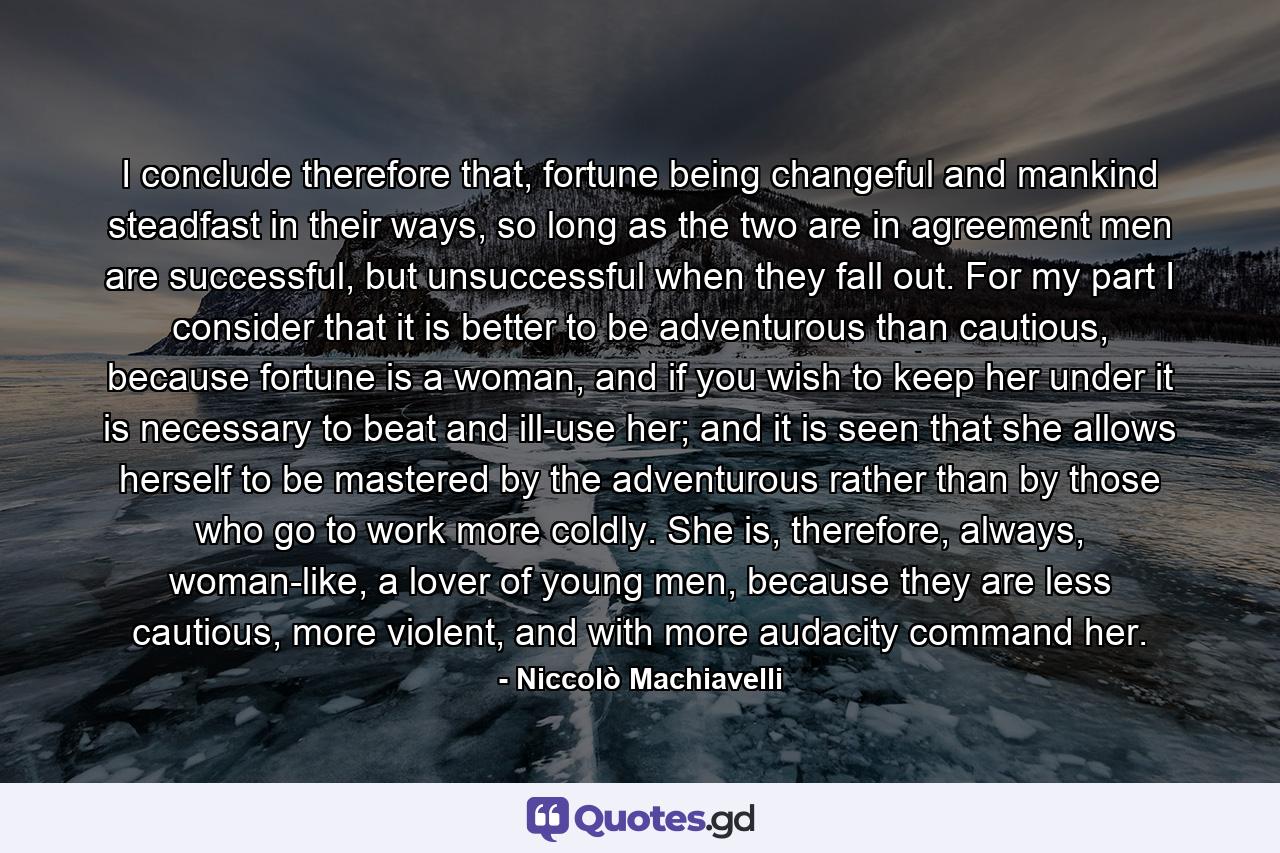 I conclude therefore that, fortune being changeful and mankind steadfast in their ways, so long as the two are in agreement men are successful, but unsuccessful when they fall out. For my part I consider that it is better to be adventurous than cautious, because fortune is a woman, and if you wish to keep her under it is necessary to beat and ill-use her; and it is seen that she allows herself to be mastered by the adventurous rather than by those who go to work more coldly. She is, therefore, always, woman-like, a lover of young men, because they are less cautious, more violent, and with more audacity command her. - Quote by Niccolò Machiavelli