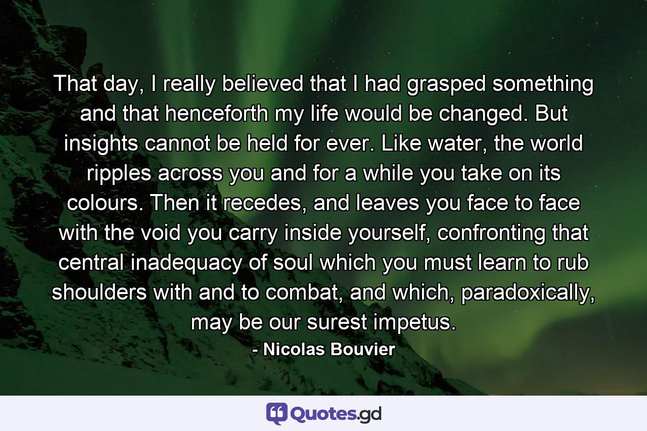 That day, I really believed that I had grasped something and that henceforth my life would be changed. But insights cannot be held for ever. Like water, the world ripples across you and for a while you take on its colours. Then it recedes, and leaves you face to face with the void you carry inside yourself, confronting that central inadequacy of soul which you must learn to rub shoulders with and to combat, and which, paradoxically, may be our surest impetus. - Quote by Nicolas Bouvier