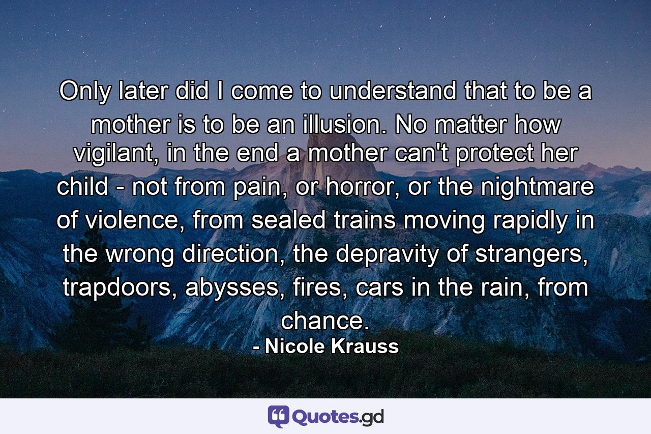 Only later did I come to understand that to be a mother is to be an illusion. No matter how vigilant, in the end a mother can't protect her child - not from pain, or horror, or the nightmare of violence, from sealed trains moving rapidly in the wrong direction, the depravity of strangers, trapdoors, abysses, fires, cars in the rain, from chance. - Quote by Nicole Krauss