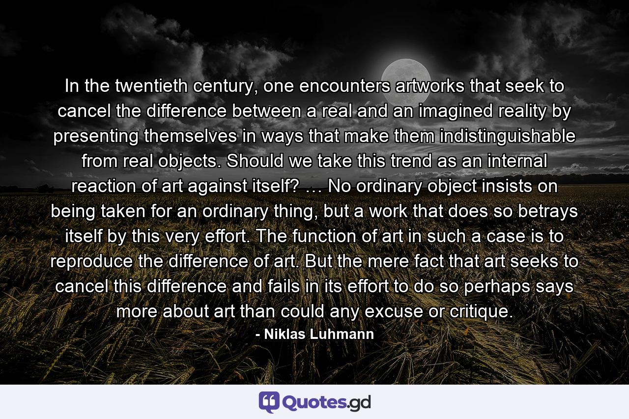 In the twentieth century, one encounters artworks that seek to cancel the difference between a real and an imagined reality by presenting themselves in ways that make them indistinguishable from real objects. Should we take this trend as an internal reaction of art against itself? … No ordinary object insists on being taken for an ordinary thing, but a work that does so betrays itself by this very effort. The function of art in such a case is to reproduce the difference of art. But the mere fact that art seeks to cancel this difference and fails in its effort to do so perhaps says more about art than could any excuse or critique. - Quote by Niklas Luhmann