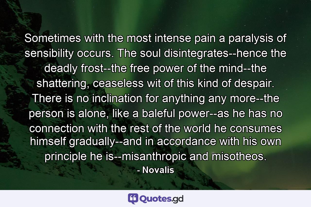 Sometimes with the most intense pain a paralysis of sensibility occurs. The soul disintegrates--hence the deadly frost--the free power of the mind--the shattering, ceaseless wit of this kind of despair. There is no inclination for anything any more--the person is alone, like a baleful power--as he has no connection with the rest of the world he consumes himself gradually--and in accordance with his own principle he is--misanthropic and misotheos. - Quote by Novalis