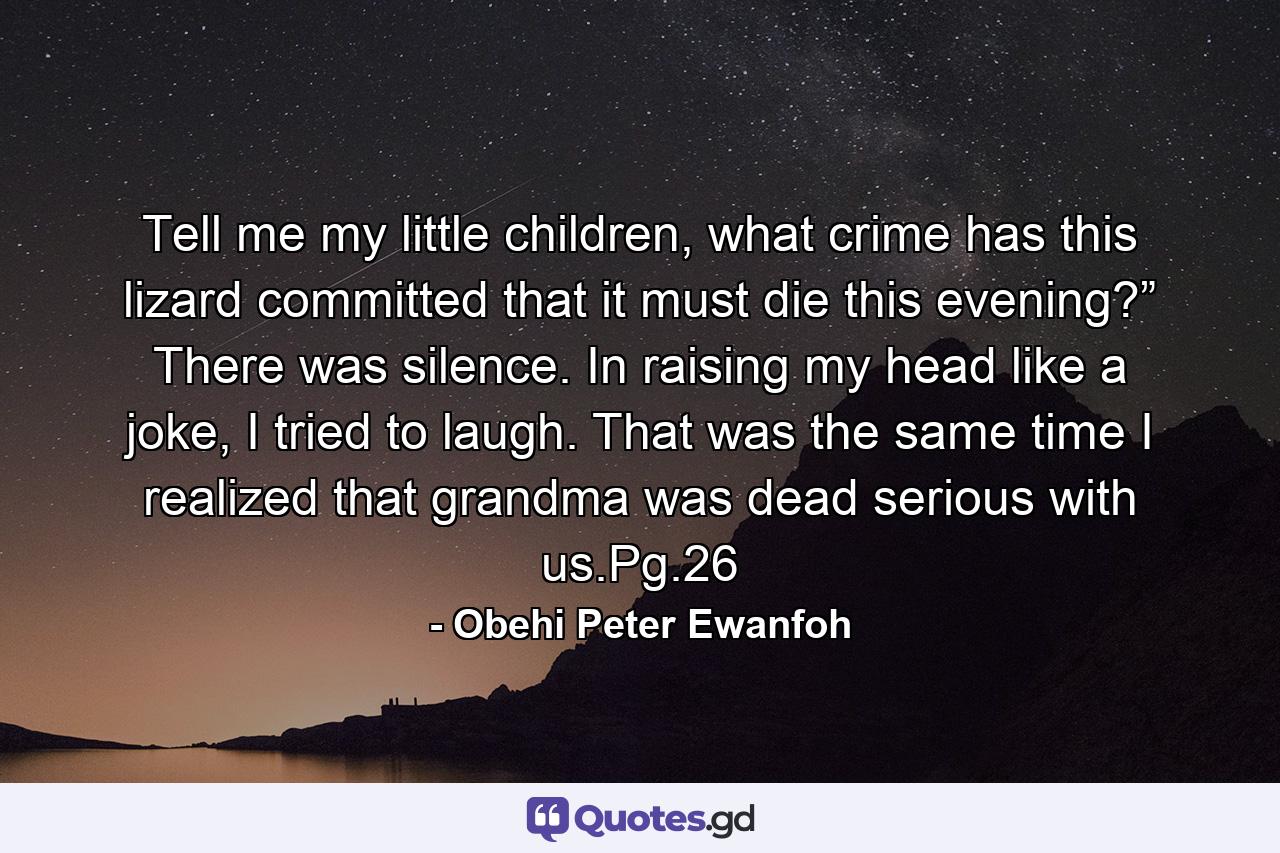 Tell me my little children, what crime has this lizard committed that it must die this evening?” There was silence. In raising my head like a joke, I tried to laugh. That was the same time I realized that grandma was dead serious with us.Pg.26 - Quote by Obehi Peter Ewanfoh