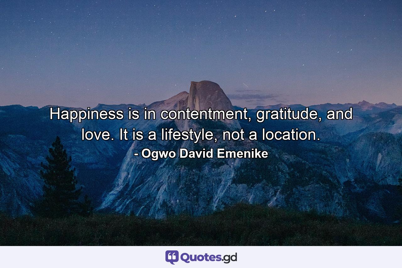 Happiness is in contentment, gratitude, and love. It is a lifestyle, not a location. - Quote by Ogwo David Emenike