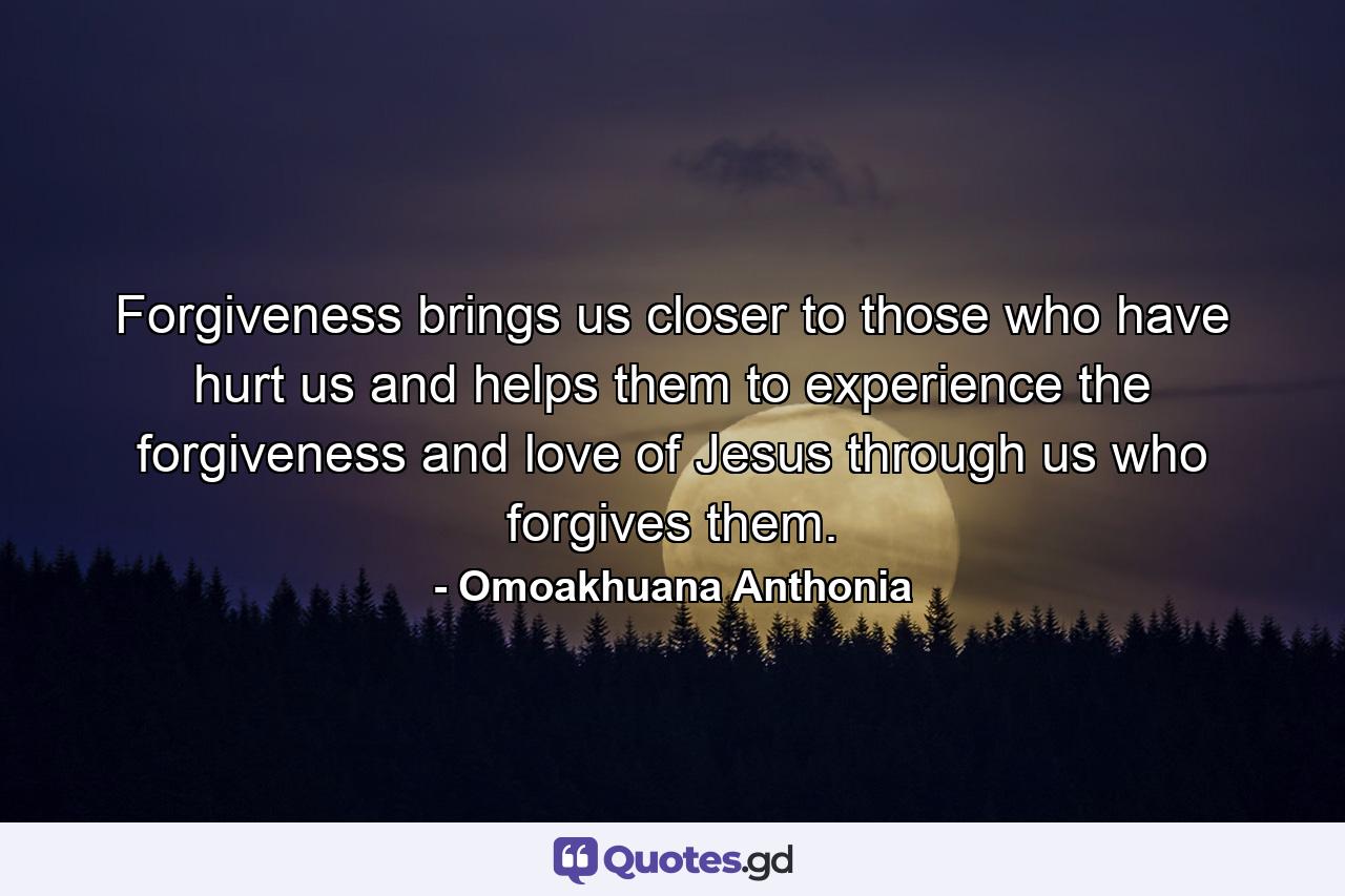 Forgiveness brings us closer to those who have hurt us and helps them to experience the forgiveness and love of Jesus through us who forgives them. - Quote by Omoakhuana Anthonia