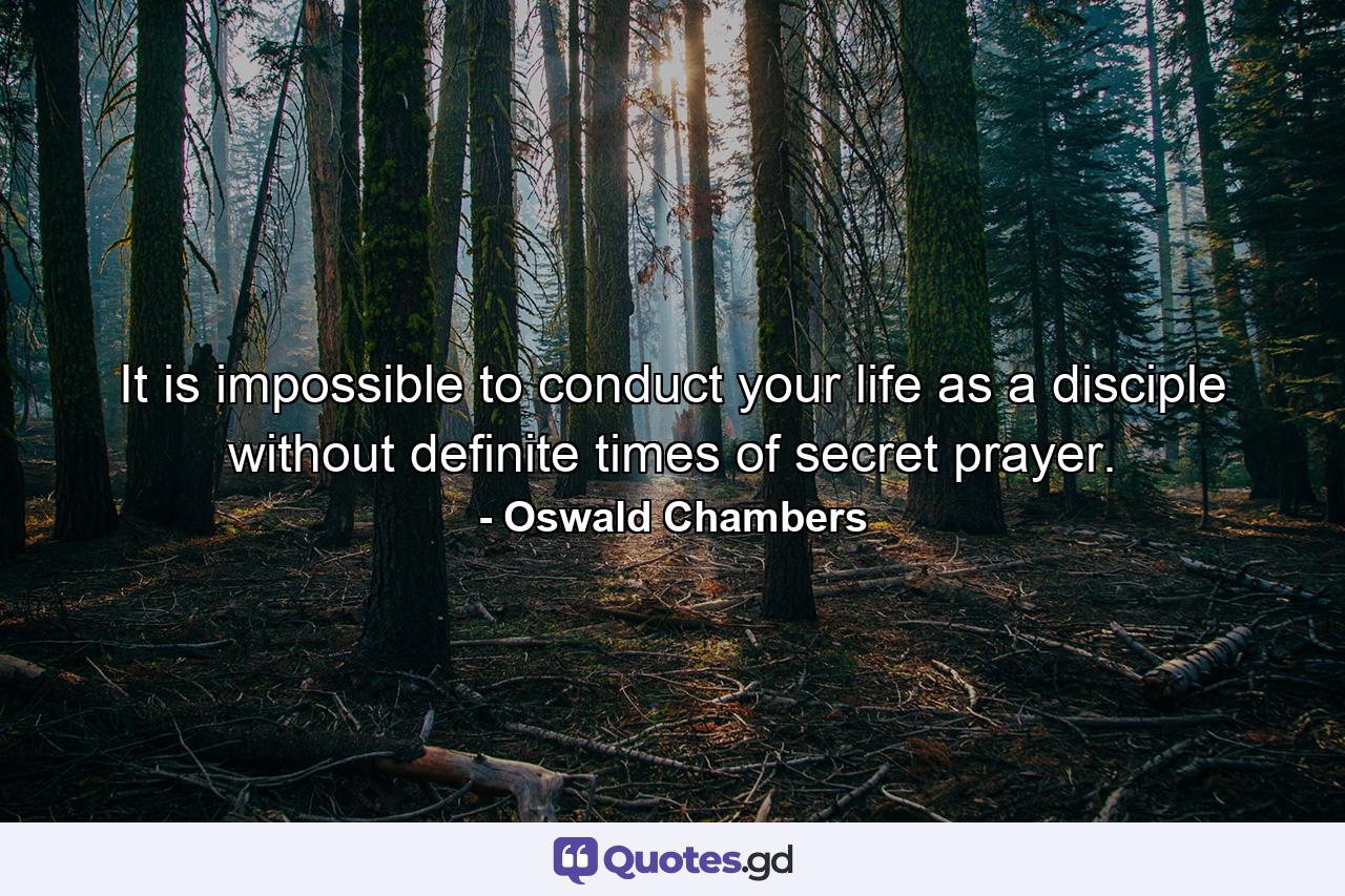 It is impossible to conduct your life as a disciple without definite times of secret prayer. - Quote by Oswald Chambers