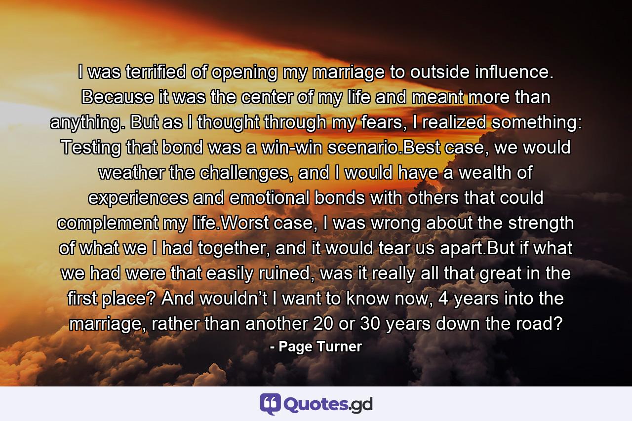 I was terrified of opening my marriage to outside influence. Because it was the center of my life and meant more than anything. But as I thought through my fears, I realized something: Testing that bond was a win-win scenario.Best case, we would weather the challenges, and I would have a wealth of experiences and emotional bonds with others that could complement my life.Worst case, I was wrong about the strength of what we I had together, and it would tear us apart.But if what we had were that easily ruined, was it really all that great in the first place? And wouldn’t I want to know now, 4 years into the marriage, rather than another 20 or 30 years down the road? - Quote by Page Turner