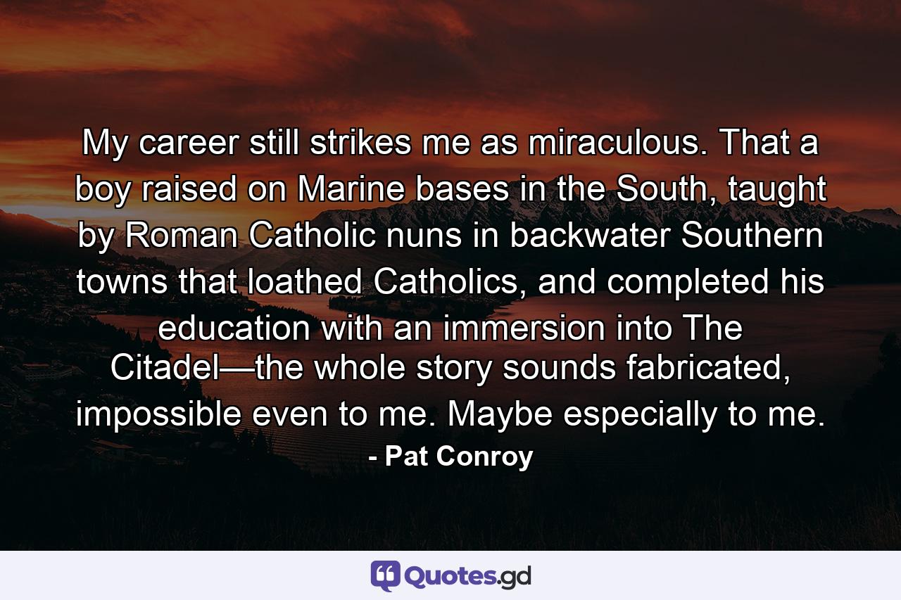 My career still strikes me as miraculous. That a boy raised on Marine bases in the South, taught by Roman Catholic nuns in backwater Southern towns that loathed Catholics, and completed his education with an immersion into The Citadel—the whole story sounds fabricated, impossible even to me. Maybe especially to me. - Quote by Pat Conroy