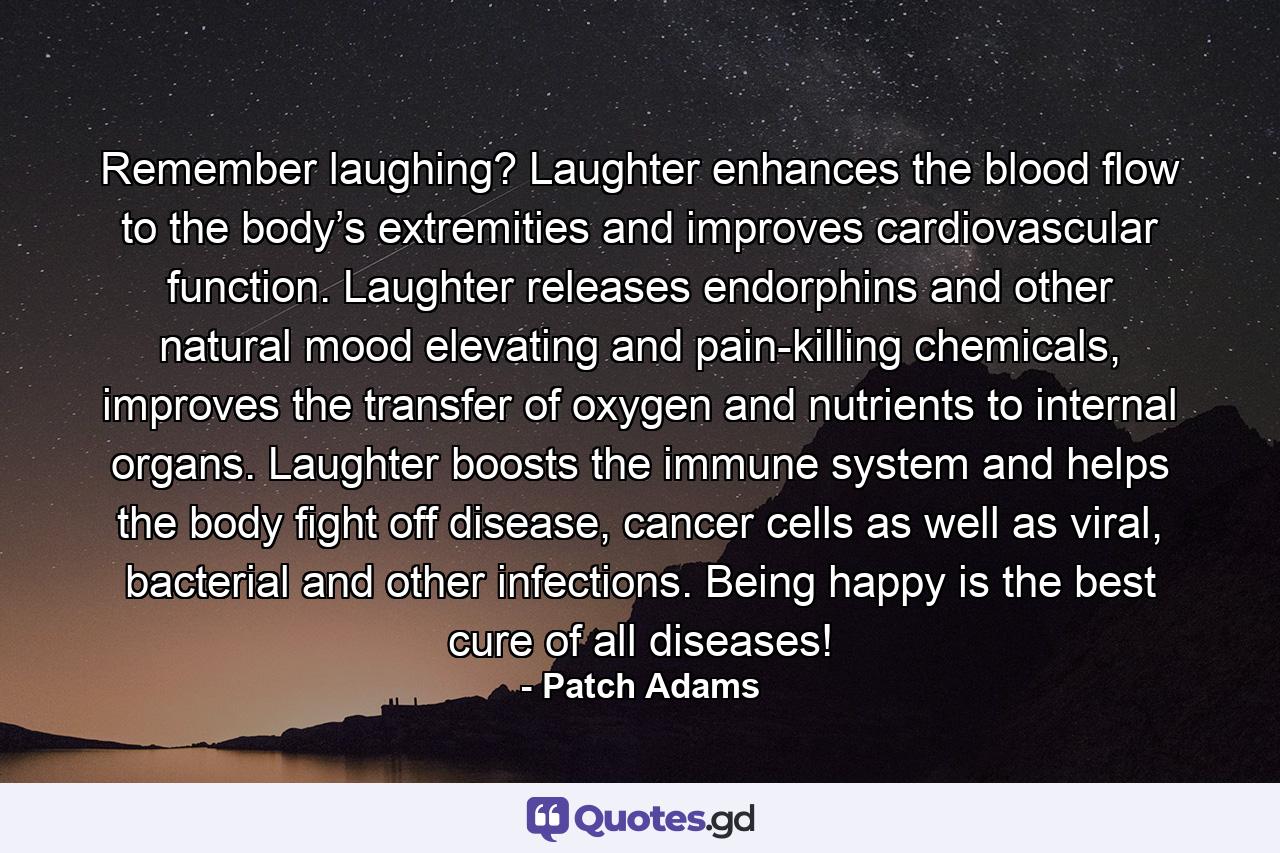 Remember laughing? Laughter enhances the blood flow to the body’s extremities and improves cardiovascular function. Laughter releases endorphins and other natural mood elevating and pain-killing chemicals, improves the transfer of oxygen and nutrients to internal organs. Laughter boosts the immune system and helps the body fight off disease, cancer cells as well as viral, bacterial and other infections. Being happy is the best cure of all diseases! - Quote by Patch Adams