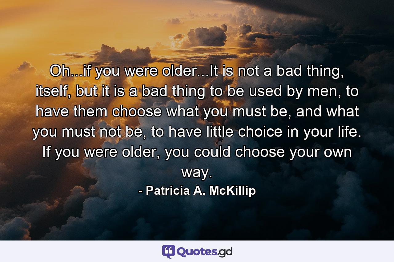 Oh...if you were older...It is not a bad thing, itself, but it is a bad thing to be used by men, to have them choose what you must be, and what you must not be, to have little choice in your life. If you were older, you could choose your own way. - Quote by Patricia A. McKillip