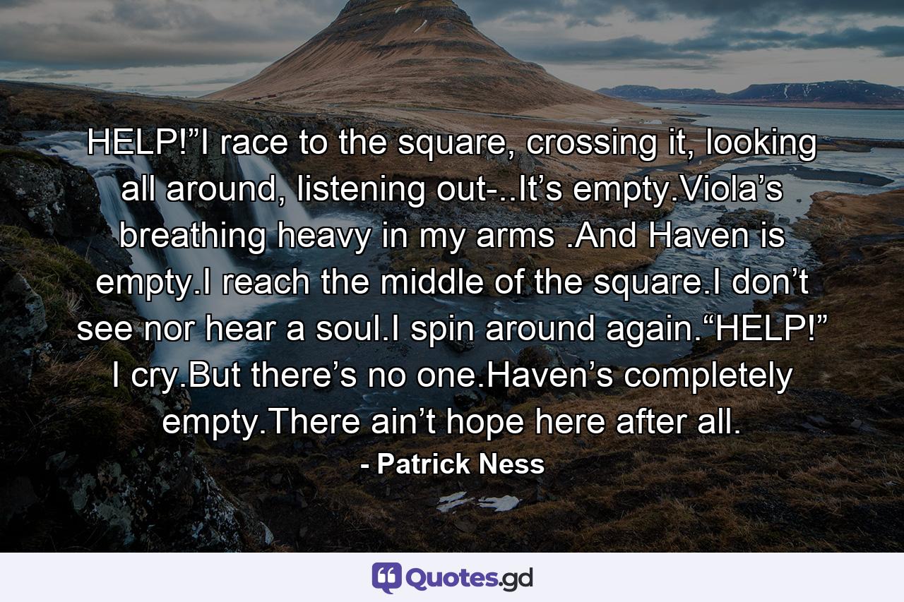 HELP!”I race to the square, crossing it, looking all around, listening out-..It’s empty.Viola’s breathing heavy in my arms .And Haven is empty.I reach the middle of the square.I don’t see nor hear a soul.I spin around again.“HELP!” I cry.But there’s no one.Haven’s completely empty.There ain’t hope here after all. - Quote by Patrick Ness