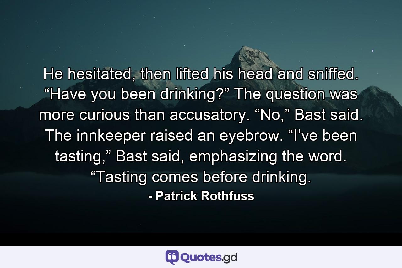 He hesitated, then lifted his head and sniffed. “Have you been drinking?” The question was more curious than accusatory. “No,” Bast said. The innkeeper raised an eyebrow. “I’ve been tasting,” Bast said, emphasizing the word. “Tasting comes before drinking. - Quote by Patrick Rothfuss