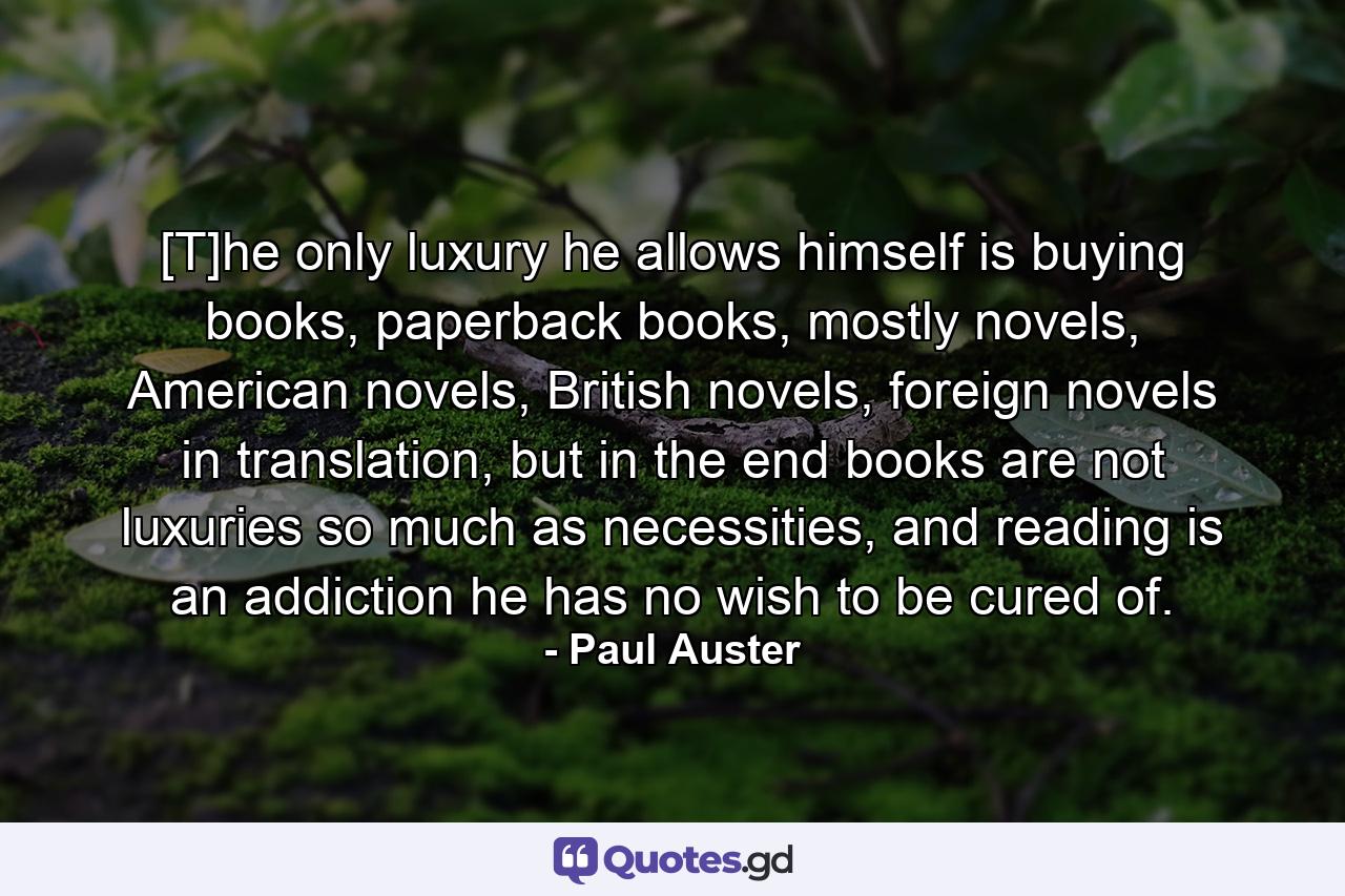 [T]he only luxury he allows himself is buying books, paperback books, mostly novels, American novels, British novels, foreign novels in translation, but in the end books are not luxuries so much as necessities, and reading is an addiction he has no wish to be cured of. - Quote by Paul Auster