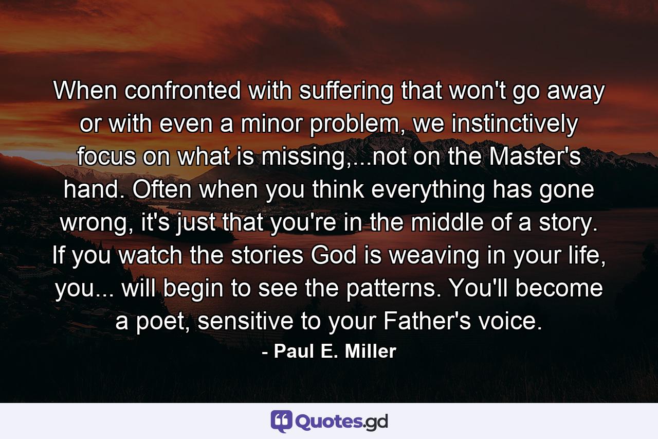 When confronted with suffering that won't go away or with even a minor problem, we instinctively focus on what is missing,...not on the Master's hand. Often when you think everything has gone wrong, it's just that you're in the middle of a story. If you watch the stories God is weaving in your life, you... will begin to see the patterns. You'll become a poet, sensitive to your Father's voice. - Quote by Paul E. Miller